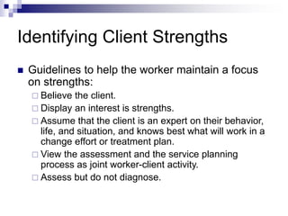 Identifying Client Strengths
 Guidelines to help the worker maintain a focus
on strengths:
 Believe the client.
 Display an interest is strengths.
 Assume that the client is an expert on their behavior,
life, and situation, and knows best what will work in a
change effort or treatment plan.
 View the assessment and the service planning
process as joint worker-client activity.
 Assess but do not diagnose.
 