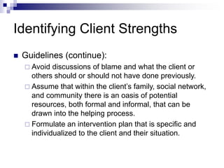 Identifying Client Strengths
 Guidelines (continue):
 Avoid discussions of blame and what the client or
others should or should not have done previously.
 Assume that within the client’s family, social network,
and community there is an oasis of potential
resources, both formal and informal, that can be
drawn into the helping process.
 Formulate an intervention plan that is specific and
individualized to the client and their situation.
 