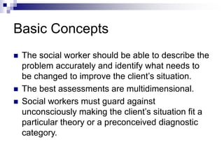 Basic Concepts
 The social worker should be able to describe the
problem accurately and identify what needs to
be changed to improve the client’s situation.
 The best assessments are multidimensional.
 Social workers must guard against
unconsciously making the client’s situation fit a
particular theory or a preconceived diagnostic
category.
 