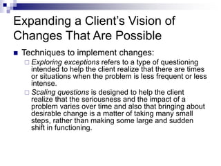 Expanding a Client’s Vision of
Changes That Are Possible
 Techniques to implement changes:
 Exploring exceptions refers to a type of questioning
intended to help the client realize that there are times
or situations when the problem is less frequent or less
intense.
 Scaling questions is designed to help the client
realize that the seriousness and the impact of a
problem varies over time and also that bringing about
desirable change is a matter of taking many small
steps, rather than making some large and sudden
shift in functioning.
 
