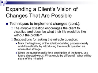 Expanding a Client’s Vision of
Changes That Are Possible
 Techniques to implement changes (cont.):
 The miracle question encourages the client to
visualize and describe what their life would be like
without the problem.
 Suggestions for asking the miracle question:
 Mark the beginning of the solution-building process clearly
and dramatically, by introducing the miracle question as
unusual or strange.
 Since the question asks for a description of the future, use
future-directed words: What would be different? What will be
signs of the miracle?
 