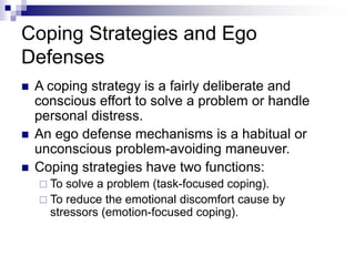 Coping Strategies and Ego
Defenses
 A coping strategy is a fairly deliberate and
conscious effort to solve a problem or handle
personal distress.
 An ego defense mechanisms is a habitual or
unconscious problem-avoiding maneuver.
 Coping strategies have two functions:
 To solve a problem (task-focused coping).
 To reduce the emotional discomfort cause by
stressors (emotion-focused coping).
 