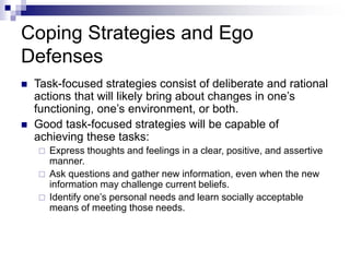 Coping Strategies and Ego
Defenses
 Task-focused strategies consist of deliberate and rational
actions that will likely bring about changes in one’s
functioning, one’s environment, or both.
 Good task-focused strategies will be capable of
achieving these tasks:
 Express thoughts and feelings in a clear, positive, and assertive
manner.
 Ask questions and gather new information, even when the new
information may challenge current beliefs.
 Identify one’s personal needs and learn socially acceptable
means of meeting those needs.
 