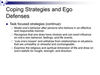 Coping Strategies and Ego
Defenses
 Task focused strategies (continue):
 Model one’s behavior after persons who behave in an effective
and responsible manner.
 Recognize that one does have choices and can exert influence
on one’s own behavior, feelings, and life events.
 “cuts one’s losses” and withdraw from relationships or situations
that are unhealthy or stressful and unchangeable.
 Examine the religious and spiritual dimension of life and draw on
one’s beliefs for insight, strength, and direction.
 