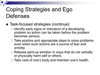 Coping Strategies and Ego
Defenses
 Task-focused strategies (continue):
 Identify early signs or indicators of a developing
problem so action can be taken before the problem
becomes serious.
 Take positive and appropriate steps to solve problems
even when such actions are a source of fear and
anxiety.
 Release pent-up emotion in ways that do not verbally
or physically harm self or others.
 Take care of one’s body and maintain one’s health.
 