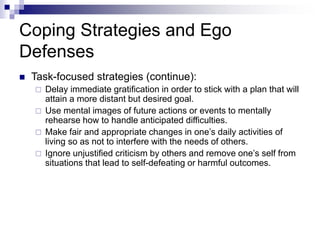 Coping Strategies and Ego
Defenses
 Task-focused strategies (continue):
 Delay immediate gratification in order to stick with a plan that will
attain a more distant but desired goal.
 Use mental images of future actions or events to mentally
rehearse how to handle anticipated difficulties.
 Make fair and appropriate changes in one’s daily activities of
living so as not to interfere with the needs of others.
 Ignore unjustified criticism by others and remove one’s self from
situations that lead to self-defeating or harmful outcomes.
 