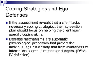 Coping Strategies and Ego
Defenses
 If the assessment reveals that a client lacks
necessary coping strategies, the intervention
plan should focus on helping the client learn
specific coping skills.
 Defense mechanisms are automatic
psychological processes that protect the
individual against anxiety and from awareness of
internal or external stressors or dangers. (DSM-
IV definition).
 