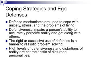 Coping Strategies and Ego
Defenses
 Defense mechanisms are used to cope with
anxiety, stress, and the problems of living.
 Defensiveness impairs a person’s ability to
accurately perceive reality and get along with
others.
 The rigid or excessive use of defenses is a
barrier to realistic problem solving.
 High levels of defensiveness and distortions of
reality are characteristic of disturbed
personalities.
 