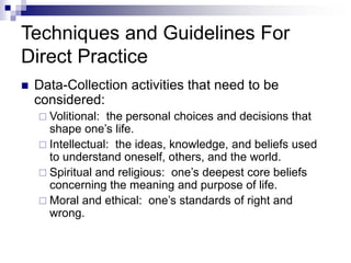 Techniques and Guidelines For
Direct Practice
 Data-Collection activities that need to be
considered:
 Volitional: the personal choices and decisions that
shape one’s life.
 Intellectual: the ideas, knowledge, and beliefs used
to understand oneself, others, and the world.
 Spiritual and religious: one’s deepest core beliefs
concerning the meaning and purpose of life.
 Moral and ethical: one’s standards of right and
wrong.
 