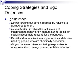 Coping Strategies and Ego
Defenses
 Ego defenses:
 Denial screens out certain realities by refusing to
acknowledge them.
 Rationalization involves the justification of
inappropriate behavior by manufacturing logical or
socially acceptable reasons for the behavior.
 Denial and rationalization are predominant defenses
used by people who are chemically dependent.
 Projection views others as being responsible for
one’s own shortcomings or unacceptable behavior.
 