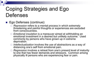 Coping Strategies and Ego
Defenses
 Ego Defenses (continue):
 Repression refers to a mental process in which extremely
threatening and painful thoughts or experiences are excluded
from consciousness.
 Emotional insulation is a maneuver aimed at withholding an
emotional investment in a desired but unlikely outcome. Used
commonly by persons who have grown up in extreme
deprivation.
 Intellectualization involves the use of abstractions as a way of
distancing one’s self from emotional pain.
 Regression involves a retreat from one’s present level of maturity
to one that has fewer demands and stressors. Common among
physically ill persons who are experiencing fear or pain.
 
