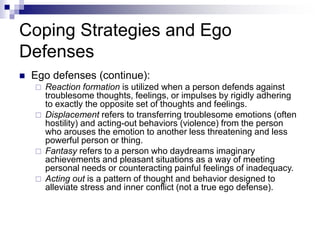 Coping Strategies and Ego
Defenses
 Ego defenses (continue):
 Reaction formation is utilized when a person defends against
troublesome thoughts, feelings, or impulses by rigidly adhering
to exactly the opposite set of thoughts and feelings.
 Displacement refers to transferring troublesome emotions (often
hostility) and acting-out behaviors (violence) from the person
who arouses the emotion to another less threatening and less
powerful person or thing.
 Fantasy refers to a person who daydreams imaginary
achievements and pleasant situations as a way of meeting
personal needs or counteracting painful feelings of inadequacy.
 Acting out is a pattern of thought and behavior designed to
alleviate stress and inner conflict (not a true ego defense).
 