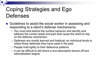 Coping Strategies and Ego
Defenses
 Guidelines to assist the social worker in assessing and
responding to a client’s defense mechanisms:
 You must look behind the surface behavior and identify and
address the unmet needs and pain that cause the client to rely
on the defense mechanism.
 Defenses are mostly learned and habitual; an individual tends to
utilize those defenses they have used in the past.
 People hold tightly to their defensive patterns
 It can be difficult to tell where a true description leaves off and
rationalization begins
 