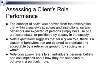 Assessing a Client’s Role
Performance
 The concept of social role derives from the observation
that within a society’s structure and institutions, certain
behaviors are expected of persons simply because of a
particular status or position they occupy in the society.
 Role expectation suggests that for a given role, there is a
cluster of behaviors that are deemed appropriate and
acceptable by a reference group or by society as a
whole.
 Role conception refers to an individual’s personal beliefs
and assumptions about how they are supposed to
behave in a particular role.
 