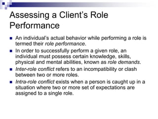Assessing a Client’s Role
Performance
 An individual’s actual behavior while performing a role is
termed their role performance.
 In order to successfully perform a given role, an
individual must possess certain knowledge, skills,
physical and mental abilities, known as role demands.
 Inter-role conflict refers to an incompatibility or clash
between two or more roles.
 Intra-role conflict exists when a person is caught up in a
situation where two or more set of expectations are
assigned to a single role.
 