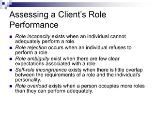 Assessing a Client’s Role
Performance
 Role incapacity exists when an individual cannot
adequately perform a role.
 Role rejection occurs when an individual refuses to
perform a role.
 Role ambiguity exist when there are few clear
expectations associated with a role.
 Self-role incongruence exists when there is little overlap
between the requirements of a role and the individual’s
personality.
 Role overload exists when a person occupies more roles
than they can perform adequately.
 