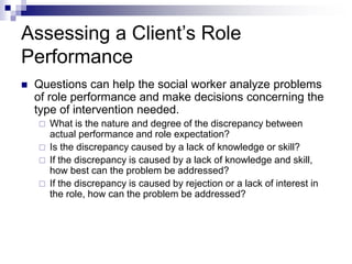Assessing a Client’s Role
Performance
 Questions can help the social worker analyze problems
of role performance and make decisions concerning the
type of intervention needed.
 What is the nature and degree of the discrepancy between
actual performance and role expectation?
 Is the discrepancy caused by a lack of knowledge or skill?
 If the discrepancy is caused by a lack of knowledge and skill,
how best can the problem be addressed?
 If the discrepancy is caused by rejection or a lack of interest in
the role, how can the problem be addressed?
 