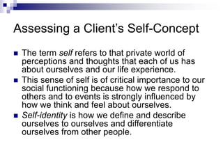 Assessing a Client’s Self-Concept
 The term self refers to that private world of
perceptions and thoughts that each of us has
about ourselves and our life experience.
 This sense of self is of critical importance to our
social functioning because how we respond to
others and to events is strongly influenced by
how we think and feel about ourselves.
 Self-identity is how we define and describe
ourselves to ourselves and differentiate
ourselves from other people.
 