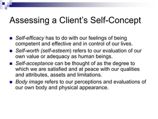 Assessing a Client’s Self-Concept
 Self-efficacy has to do with our feelings of being
competent and effective and in control of our lives.
 Self-worth (self-esteem) refers to our evaluation of our
own value or adequacy as human beings.
 Self-acceptance can be thought of as the degree to
which we are satisfied and at peace with our qualities
and attributes, assets and limitations.
 Body image refers to our perceptions and evaluations of
our own body and physical appearance.
 