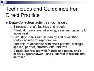 Techniques and Guidelines For
Direct Practice
 Data-Collection activities (continued):
 Emotional: one’s feelings and moods.
 Physical: one’s level of energy, ease and capacity for
movement.
 Sexuality: one’s sexual identity and orientation,
libido, capacity for reproduction.
 Familial: relationships with one’s parents, siblings,
spouse, partner, children, and relatives.
 Social: interactions with friends and peers, one’s
social support network, one’s interest in recreational
activities.
 