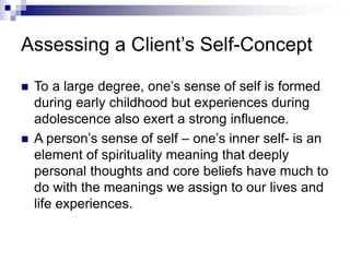 Assessing a Client’s Self-Concept
 To a large degree, one’s sense of self is formed
during early childhood but experiences during
adolescence also exert a strong influence.
 A person’s sense of self – one’s inner self- is an
element of spirituality meaning that deeply
personal thoughts and core beliefs have much to
do with the meanings we assign to our lives and
life experiences.
 