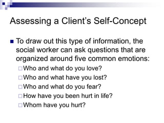 Assessing a Client’s Self-Concept
 To draw out this type of information, the
social worker can ask questions that are
organized around five common emotions:
Who and what do you love?
Who and what have you lost?
Who and what do you fear?
How have you been hurt in life?
Whom have you hurt?
 