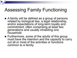 Assessing Family Functioning
 A family will be defined as a group of persons
related by biological ties, a legal relationship,
and/or expectations of long-term loyalty and
commitment, often comprising at least two
generations and usually inhabiting one
household.
 Furthermore, some of the adults of this group
must have the intention and the capacity to carry
out all or most of the activities or functions
common to a family.
 