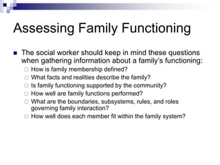 Assessing Family Functioning
 The social worker should keep in mind these questions
when gathering information about a family’s functioning:
 How is family membership defined?
 What facts and realities describe the family?
 Is family functioning supported by the community?
 How well are family functions performed?
 What are the boundaries, subsystems, rules, and roles
governing family interaction?
 How well does each member fit within the family system?
 