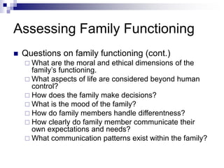 Assessing Family Functioning
 Questions on family functioning (cont.)
 What are the moral and ethical dimensions of the
family’s functioning.
 What aspects of life are considered beyond human
control?
 How does the family make decisions?
 What is the mood of the family?
 How do family members handle differentness?
 How clearly do family member communicate their
own expectations and needs?
 What communication patterns exist within the family?
 