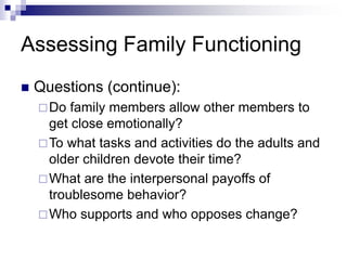 Assessing Family Functioning
 Questions (continue):
Do family members allow other members to
get close emotionally?
To what tasks and activities do the adults and
older children devote their time?
What are the interpersonal payoffs of
troublesome behavior?
Who supports and who opposes change?
 