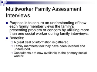 Multiworker Family Assessment
Interviews
 Purpose is to secure an understanding of how
each family member views the family’s
presenting problem or concern by utilizing more
than one social worker during family interviews.
 Benefits:
 A great deal of information is gathered.
 Family members feel they have been listened and
understood.
 Consultants are now available to the primary social
worker.
 