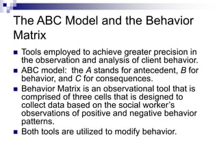 The ABC Model and the Behavior
Matrix
 Tools employed to achieve greater precision in
the observation and analysis of client behavior.
 ABC model: the A stands for antecedent, B for
behavior, and C for consequences.
 Behavior Matrix is an observational tool that is
comprised of three cells that is designed to
collect data based on the social worker’s
observations of positive and negative behavior
patterns.
 Both tools are utilized to modify behavior.
 