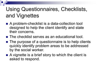 Using Questionnaires, Checklists,
and Vignettes
 A problem-checklist is a data-collection tool
designed to help the client identify and state
their concerns.
 The checklist serves as an educational tool.
 The purpose of a questionnaire is to help clients
quickly identify problem areas to be addressed
by the social worker.
 A vignette is a brief story to which the client is
asked to respond.
 