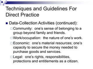 Techniques and Guidelines For
Direct Practice
 Data-Collection Activities (continued):
Community: one’s sense of belonging to a
group beyond family and friends.
Work/occupation: the nature of one’s work.
Economic: one’s material resources; one’s
capacity to secure the money needed to
purchase goods and services.
Legal: one’s rights, responsibilities,
protections and entitlements as a citizen.
 
