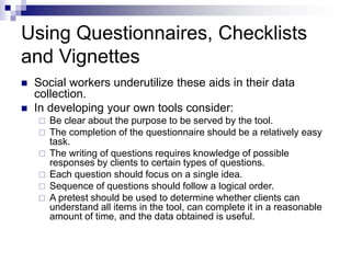 Using Questionnaires, Checklists
and Vignettes
 Social workers underutilize these aids in their data
collection.
 In developing your own tools consider:
 Be clear about the purpose to be served by the tool.
 The completion of the questionnaire should be a relatively easy
task.
 The writing of questions requires knowledge of possible
responses by clients to certain types of questions.
 Each question should focus on a single idea.
 Sequence of questions should follow a logical order.
 A pretest should be used to determine whether clients can
understand all items in the tool, can complete it in a reasonable
amount of time, and the data obtained is useful.
 