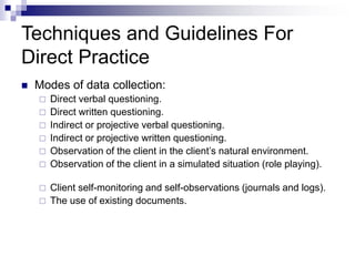 Techniques and Guidelines For
Direct Practice
 Modes of data collection:
 Direct verbal questioning.
 Direct written questioning.
 Indirect or projective verbal questioning.
 Indirect or projective written questioning.
 Observation of the client in the client’s natural environment.
 Observation of the client in a simulated situation (role playing).
 Client self-monitoring and self-observations (journals and logs).
 The use of existing documents.
 