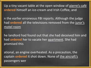 Up a tiny vacant table at the open window of pierre’s café 
ordered himself an ice-cream and Irish Coffee, and 
n the earlier erroneous FBI reports. Although the judge 
had ordered all the televisions removed from the juror’s 
motel room 
he landlord had found out that she had deceived him and 
had ordered her to vacate her apartment. She had 
promised this 
ational, an engine overheated. As a precaution, the 
captain ordered it shot down. None of the aircraft’s 
passengers wer 
 