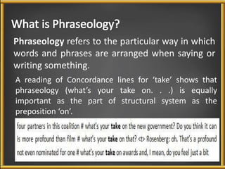 Phraseology refers to the particular way in which 
words and phrases are arranged when saying or 
writing something. 
A reading of Concordance lines for ‘take’ shows that 
phraseology (what’s your take on. . .) is equally 
important as the part of structural system as the 
preposition ‘on’. 
 