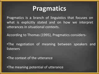 Pragmatics 
Pragmatics is a branch of linguistics that focuses on 
what is explicitly stated and on how we interpret 
utterances in situational contexts. 
According to Thomas (1995), Pragmatics considers- 
•The negotiation of meaning between speakers and 
listeners 
•The context of the utterance 
•The meaning potential of utterance 
 