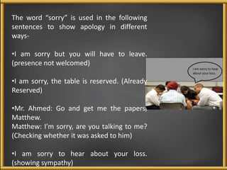 The word “sorry” is used in the following 
sentences to show apology in different 
ways- 
•I am sorry but you will have to leave. 
(presence not welcomed) 
•I am sorry, the table is reserved. (Already 
Reserved) 
•Mr. Ahmed: Go and get me the papers, 
Matthew. 
Matthew: I’m sorry, are you talking to me? 
(Checking whether it was asked to him) 
•I am sorry to hear about your loss. 
(showing sympathy) 
 