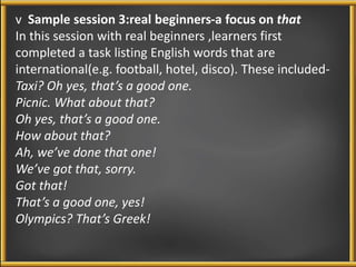 v Sample session 3:real beginners-a focus on that 
In this session with real beginners ,learners first 
completed a task listing English words that are 
international(e.g. football, hotel, disco). These included- 
Taxi? Oh yes, that’s a good one. 
Picnic. What about that? 
Oh yes, that’s a good one. 
How about that? 
Ah, we’ve done that one! 
We’ve got that, sorry. 
Got that! 
That’s a good one, yes! 
Olympics? That’s Greek! 
 