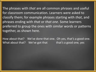 The phrases with that are all common phrases and useful 
for classroom communication. Learners were asked to 
classify them; for example phrases starting with that, and 
phrases ending with that or that one. Some learners 
preferred to group the ones with similar words or patterns 
together, as shown here. 
How about that? We’ve done that one. Oh yes, that’s a good one. 
What about that? We’ve got that that’s a good one, yes 
 
