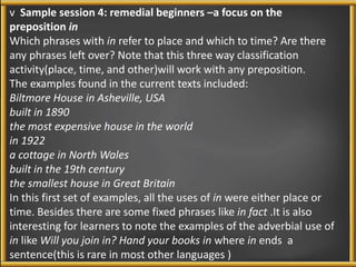 v Sample session 4: remedial beginners –a focus on the 
preposition in 
Which phrases with in refer to place and which to time? Are there 
any phrases left over? Note that this three way classification 
activity(place, time, and other)will work with any preposition. 
The examples found in the current texts included: 
Biltmore House in Asheville, USA 
built in 1890 
the most expensive house in the world 
in 1922 
a cottage in North Wales 
built in the 19th century 
the smallest house in Great Britain 
In this first set of examples, all the uses of in were either place or 
time. Besides there are some fixed phrases like in fact .It is also 
interesting for learners to note the examples of the adverbial use of 
in like Will you join in? Hand your books in where in ends a 
sentence(this is rare in most other languages ) 
 