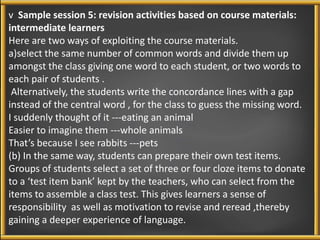 v Sample session 5: revision activities based on course materials: 
intermediate learners 
Here are two ways of exploiting the course materials. 
a)select the same number of common words and divide them up 
amongst the class giving one word to each student, or two words to 
each pair of students . 
Alternatively, the students write the concordance lines with a gap 
instead of the central word , for the class to guess the missing word. 
I suddenly thought of it ---eating an animal 
Easier to imagine them ---whole animals 
That’s because I see rabbits ---pets 
(b) In the same way, students can prepare their own test items. 
Groups of students select a set of three or four cloze items to donate 
to a ‘test item bank’ kept by the teachers, who can select from the 
items to assemble a class test. This gives learners a sense of 
responsibility as well as motivation to revise and reread ,thereby 
gaining a deeper experience of language. 
 