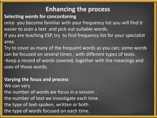 Enhancing the process 
Selecting words for concordaning 
once you become familiar with your frequency list you will find it 
easier to scan a text and pick out suitable words. 
If you are teaching ESP, try to find frequency list for your specialist 
area. 
Try to cover as many of the frequent words as you can; some words 
can be focused on several times , with different types of texts. 
-Keep a record of words covered, together with the meanings and 
uses of those words. 
Varying the focus and process 
We can vary 
the number of words we focus in a session . 
the number of text we investigate each time . 
the type of text-spoken, written or both . 
the type of words focused on each time. 
 