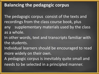 Balancing the pedagogic corpus 
The pedagogic corpus consist of the texts and 
recordings from the class course book, plus 
any supplementary materials used by the class 
as a whole. 
In other words, text and transcripts familiar with 
the students. 
Individual learners should be encouraged to read 
more widely on their own. 
A pedagogic corpus is inevitably quite small and 
needs to be selected in a principled manner. 
 