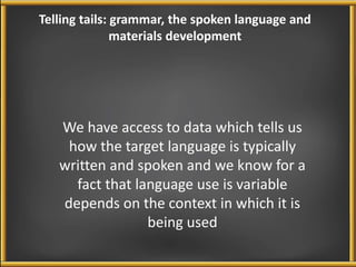 Telling tails: grammar, the spoken language and 
materials development 
We have access to data which tells us 
how the target language is typically 
written and spoken and we know for a 
fact that language use is variable 
depends on the context in which it is 
being used 
 