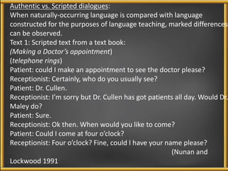 Authentic vs. Scripted dialogues: 
When naturally-occurring language is compared with language 
constructed for the purposes of language teaching, marked differences 
can be observed. 
Text 1: Scripted text from a text book: 
(Making a Doctor’s appointment) 
(telephone rings) 
Patient: could I make an appointment to see the doctor please? 
Receptionist: Certainly, who do you usually see? 
Patient: Dr. Cullen. 
Receptionist: I’m sorry but Dr. Cullen has got patients all day. Would Dr. 
Maley do? 
Patient: Sure. 
Receptionist: Ok then. When would you like to come? 
Patient: Could I come at four o’clock? 
Receptionist: Four o’clock? Fine, could I have your name please? 
(Nunan and 
Lockwood 1991 
 