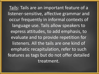 Tails: Tails are an important feature of a 
listener-sensitive, affective grammar and 
occur frequently in informal contexts of 
language use. Tails allow speakers to 
express attitudes, to add emphasis, to 
evaluate and to provide repetition for 
listeners. All the tails are one kind of 
emphatic recapitulation, refer to such 
features as tags but do not offer detailed 
treatment. 
 
