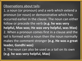 Observations about tails: 
1. a noun (or pronoun) and a verb which extend a 
pronoun (or noun) or demonstrative which has 
occurred earlier in the clause. The noun can either 
follow or precede the verb (e.g. he was very 
helpful, Max was; He was very helpful, was Max) 
2. When a pronoun comes first in a clause and the 
tail is formed with a noun then the noun normally 
makes the comment stronger (e.g. He was a great 
leader, Gandhi was) 
3. The noun can also be used as a tail on its own 
(e.g. he was very helpful, Max) 
 